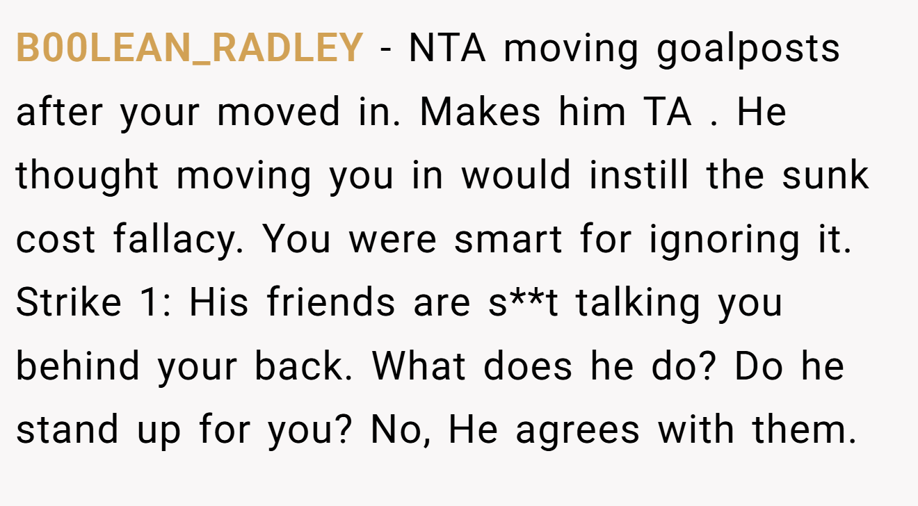 B00LEAN_RADLEY - NTA moving goalposts after your moved in. Makes him TA . He thought moving you in would instill the sunk cost fallacy. You were smart for ignoring it. Strike 1: His friends are s**t talking you behind your back. What does he do? Do he stand up for you? No, He agrees with them.