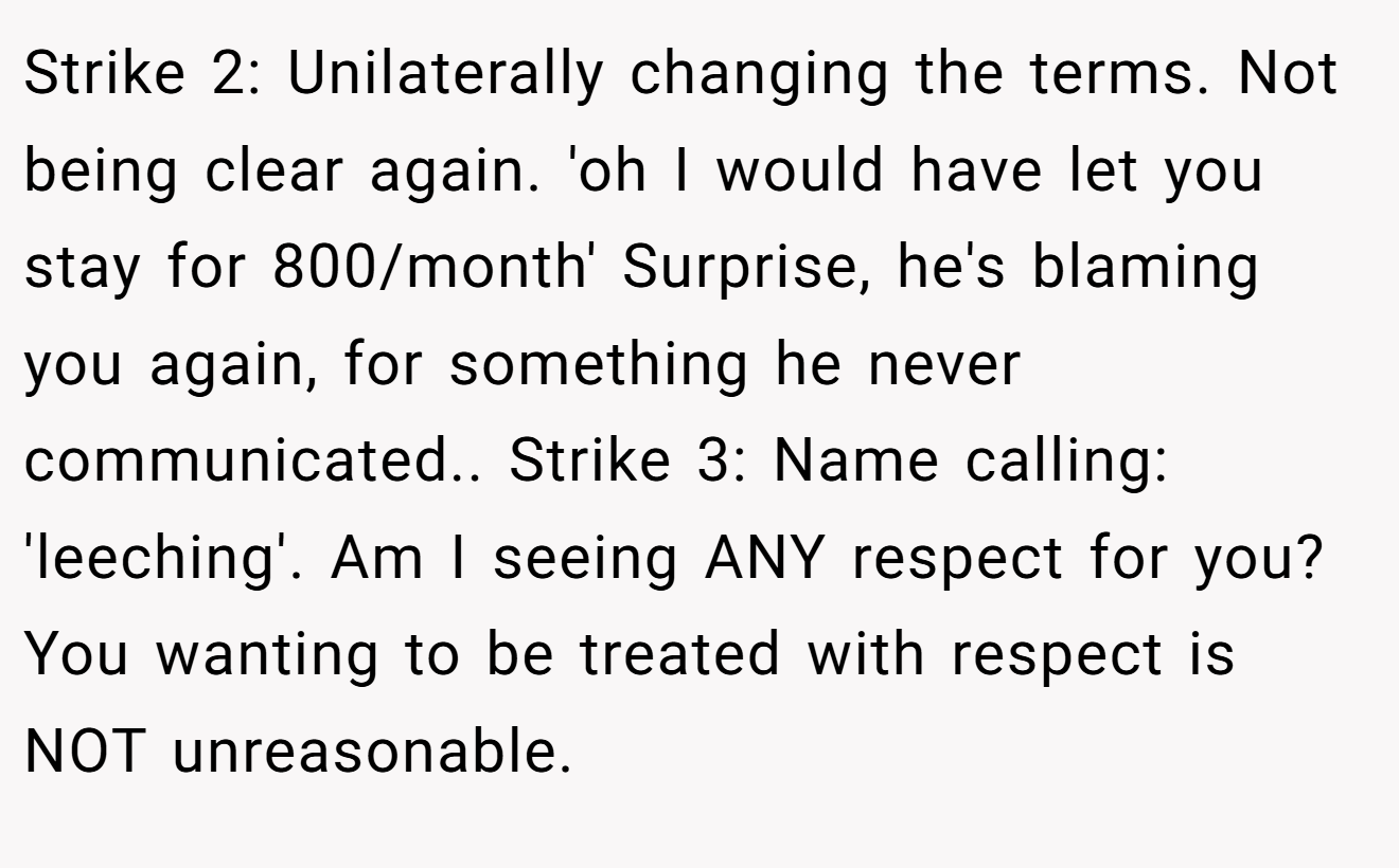 Strike 2: Unilaterally changing the terms. Not being clear again. 'oh I would have let you stay for 800/month' Surprise, he's blaming you again, for something he never communicated.. Strike 3: Name calling: 'leeching'. Am I seeing ANY respect for you? You wanting to be treated with respect is NOT unreasonable.