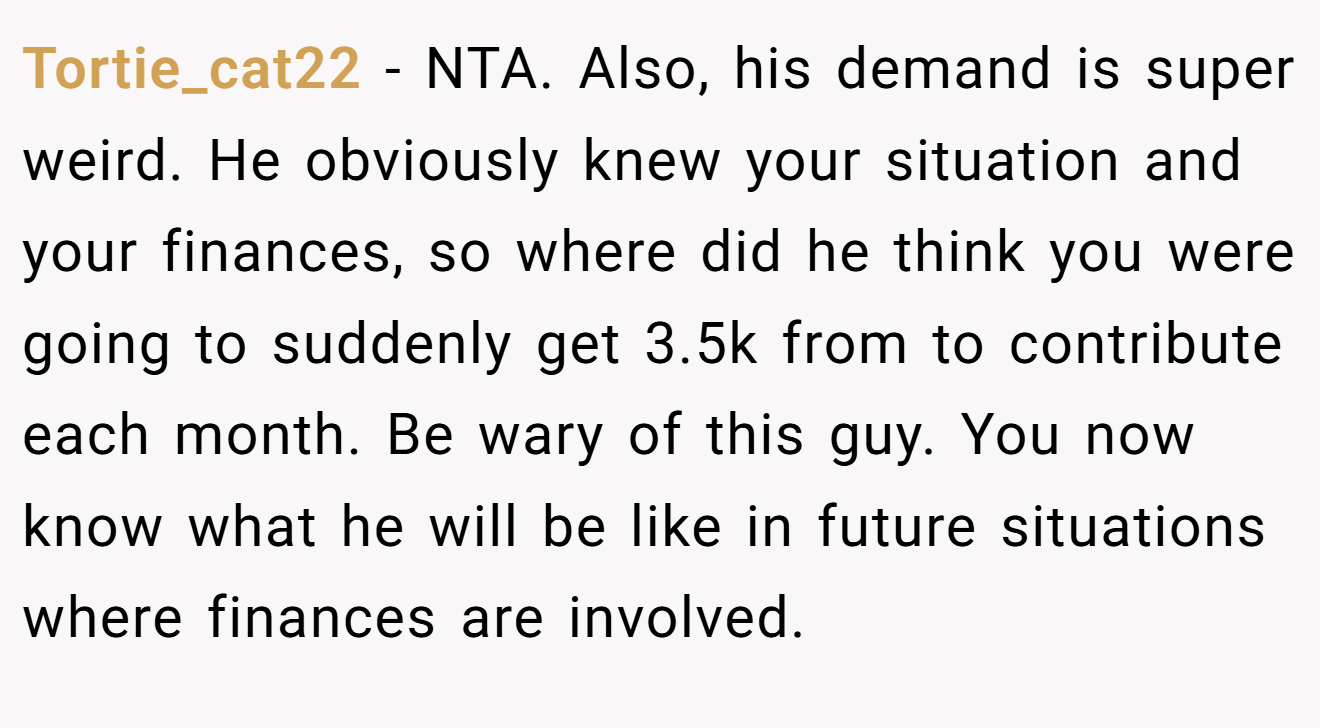 Tortie_cat22 - NTA. Also, his demand is super weird. He obviously knew your situation and your finances, so where did he think you were going to suddenly get 3.5k from to contribute each month. Be wary of this guy. You now know what he will be like in future situations where finances are involved.