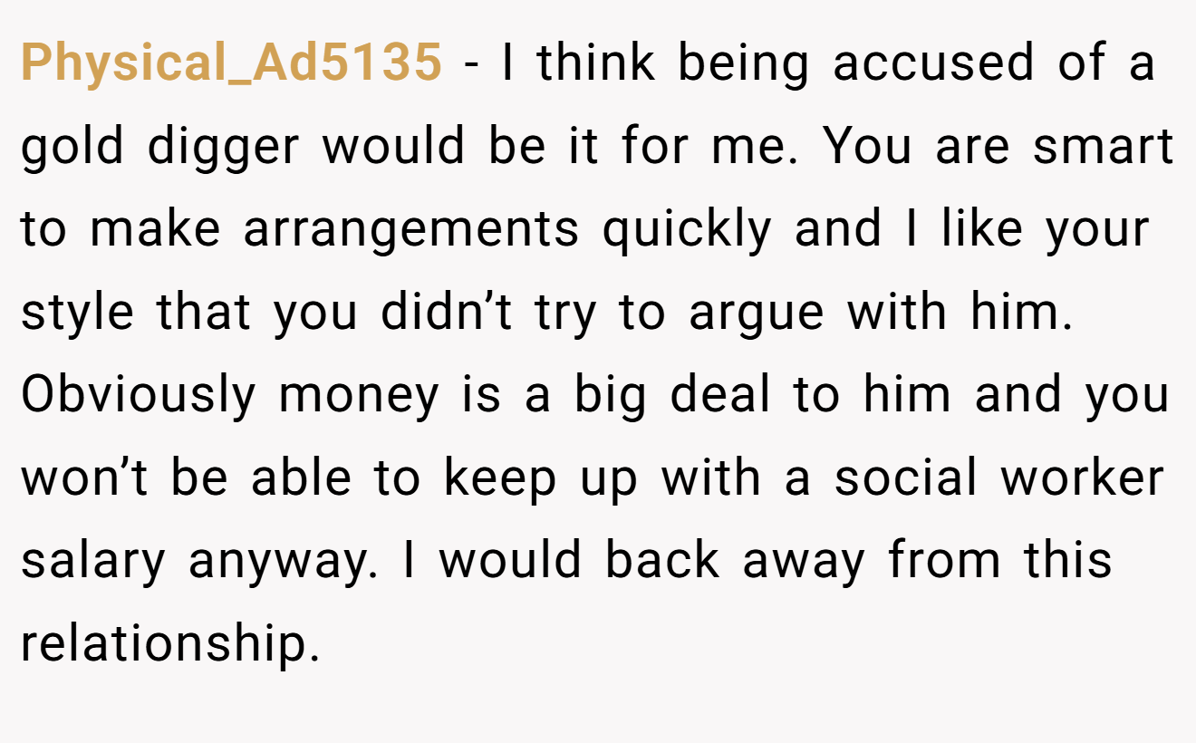Physical_Ad5135 - I think being accused of a gold digger would be it for me. You are smart to make arrangements quickly and I like your style that you didn’t try to argue with him. Obviously money is a big deal to him and you won’t be able to keep up with a social worker salary anyway. I would back away from this relationship.