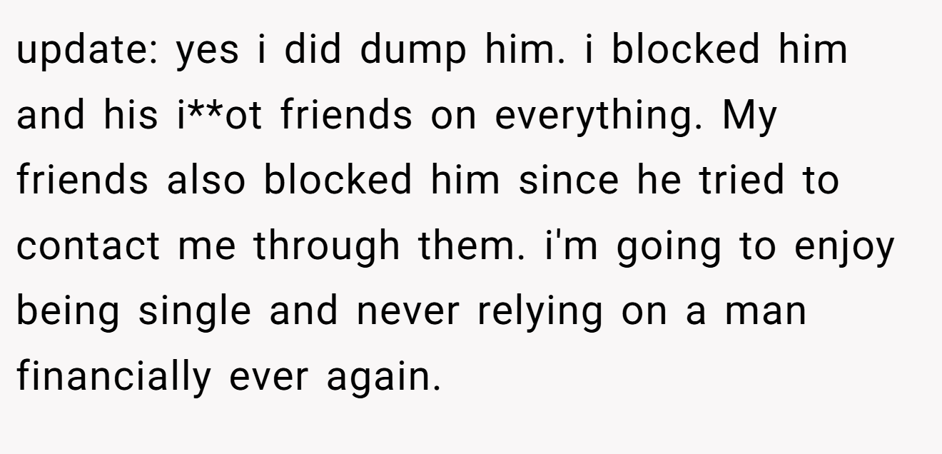 update: yes i did dump him. i blocked him and his i**ot friends on everything. My friends also blocked him since he tried to contact me through them. i'm going to enjoy being single and never relying on a man financially ever again.