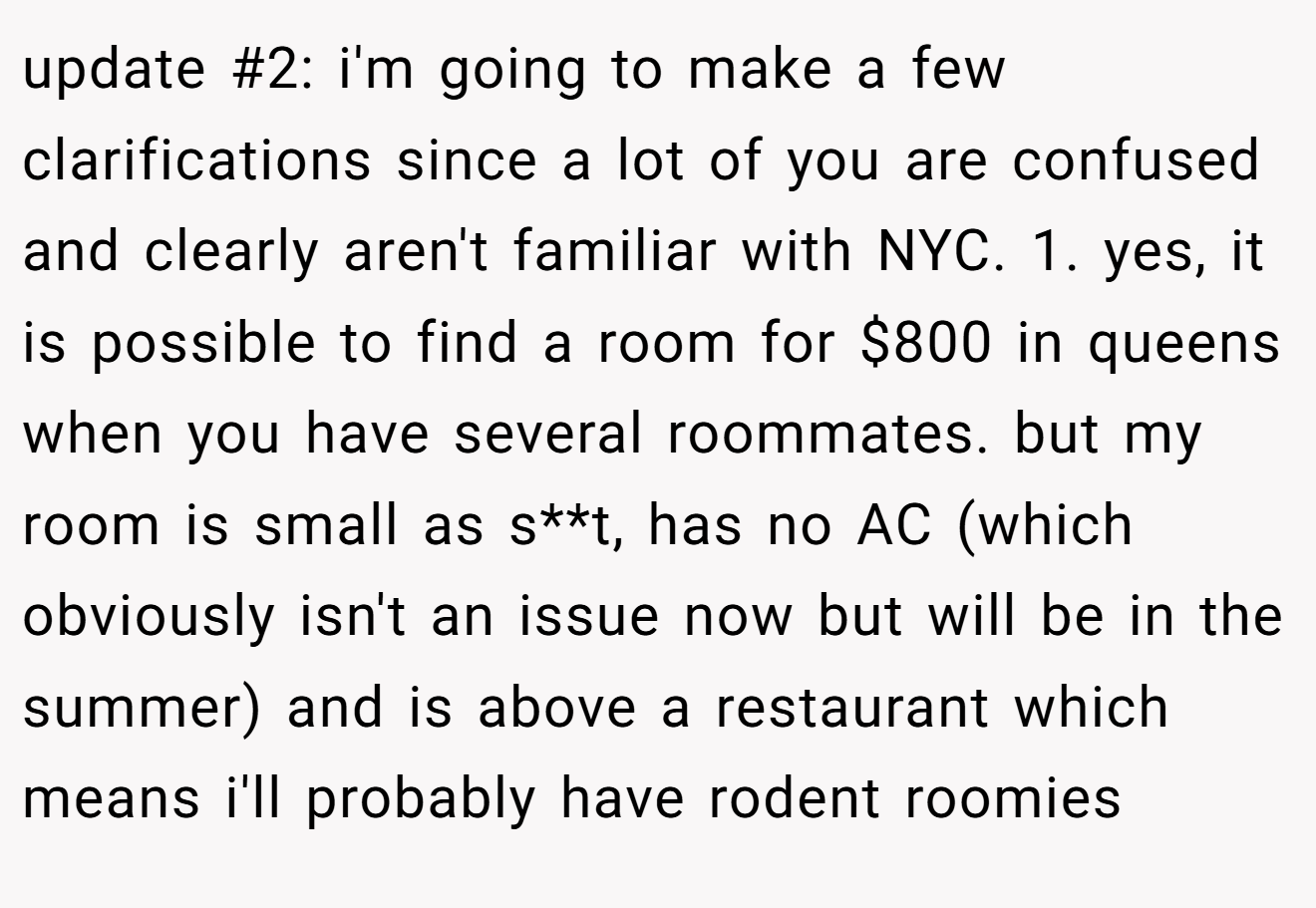 update #2: i'm going to make a few clarifications since a lot of you are confused and clearly aren't familiar with NYC. 1. yes, it is possible to find a room for $800 in queens when you have several roommates. but my room is small as s**t, has no AC (which obviously isn't an issue now but will be in the summer) and is above a restaurant which means i'll probably have rodent roomies