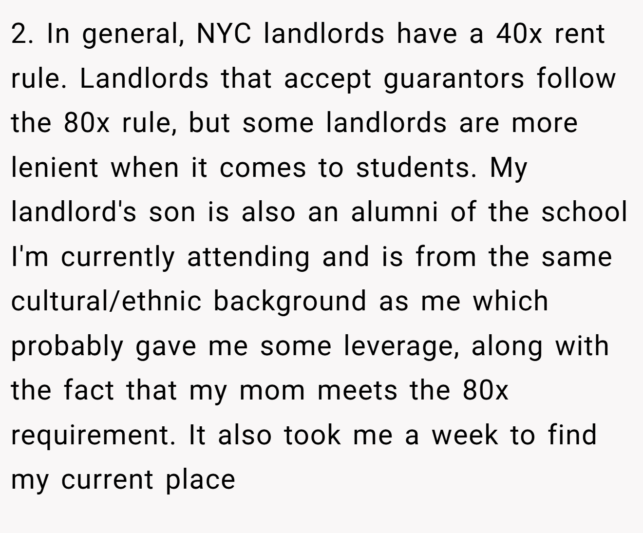 2. In general, NYC landlords have a 40x rent rule. Landlords that accept guarantors follow the 80x rule, but some landlords are more lenient when it comes to students. My landlord's son is also an alumni of the school I'm currently attending and is from the same cultural/ethnic background as me which probably gave me some leverage, along with the fact that my mom meets the 80x requirement. It also took me a week to find my current place