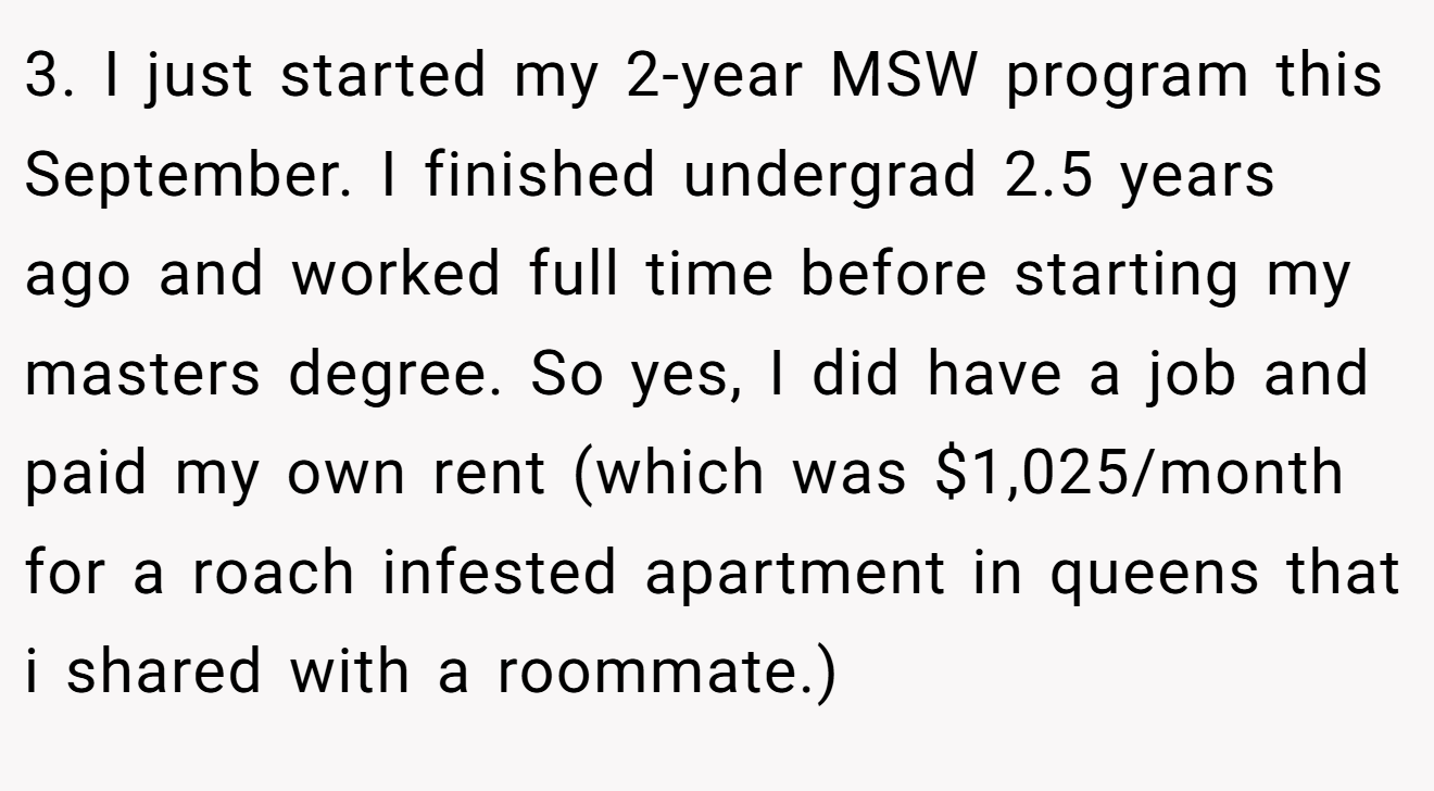 3. I just started my 2-year MSW program this September. I finished undergrad 2.5 years ago and worked full time before starting my masters degree. So yes, I did have a job and paid my own rent (which was $1,025/month for a roach infested apartment in queens that i shared with a roommate.)