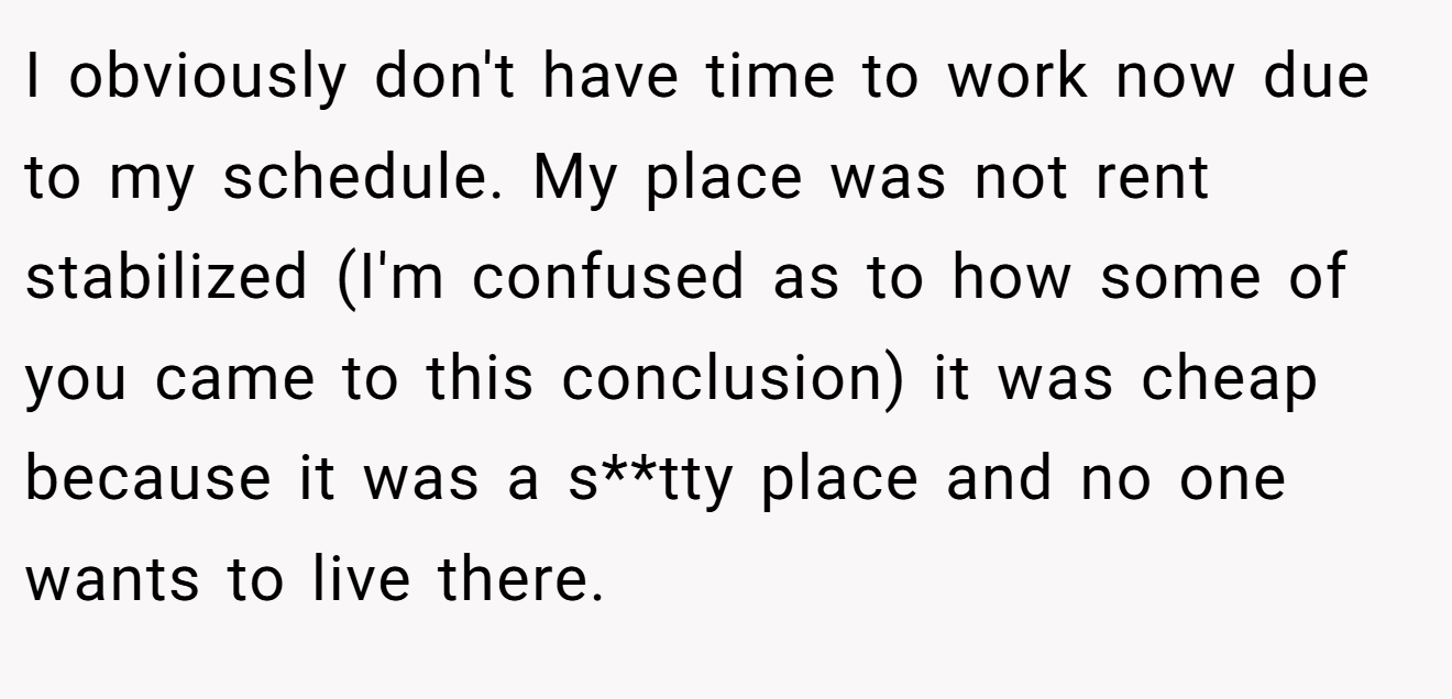 I obviously don't have time to work now due to my schedule. My place was not rent stabilized (I'm confused as to how some of you came to this conclusion) it was cheap because it was a s**tty place and no one wants to live there.