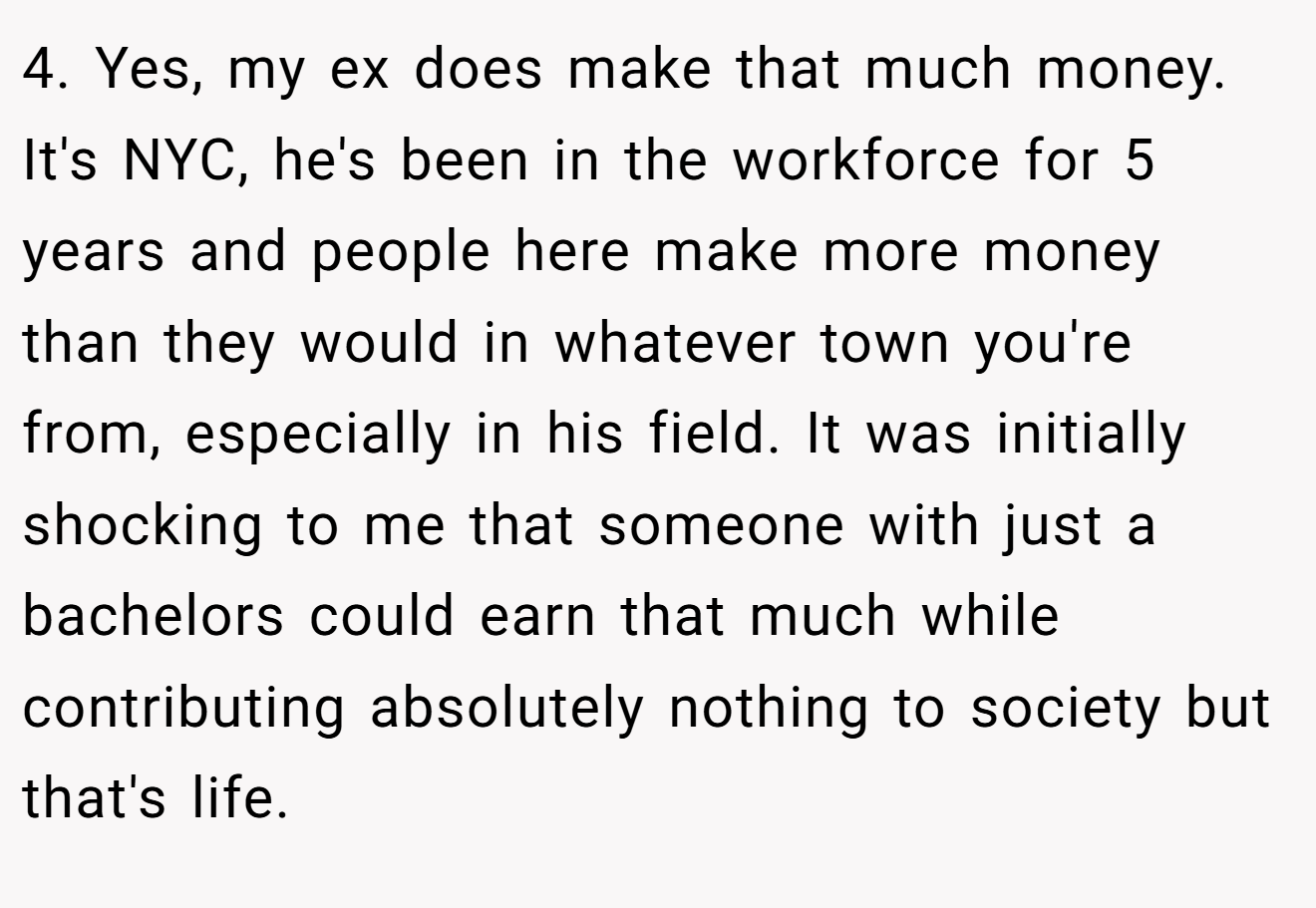 4. Yes, my ex does make that much money. It's NYC, he's been in the workforce for 5 years and people here make more money than they would in whatever town you're from, especially in his field. It was initially shocking to me that someone with just a bachelors could earn that much while contributing absolutely nothing to society but that's life.
