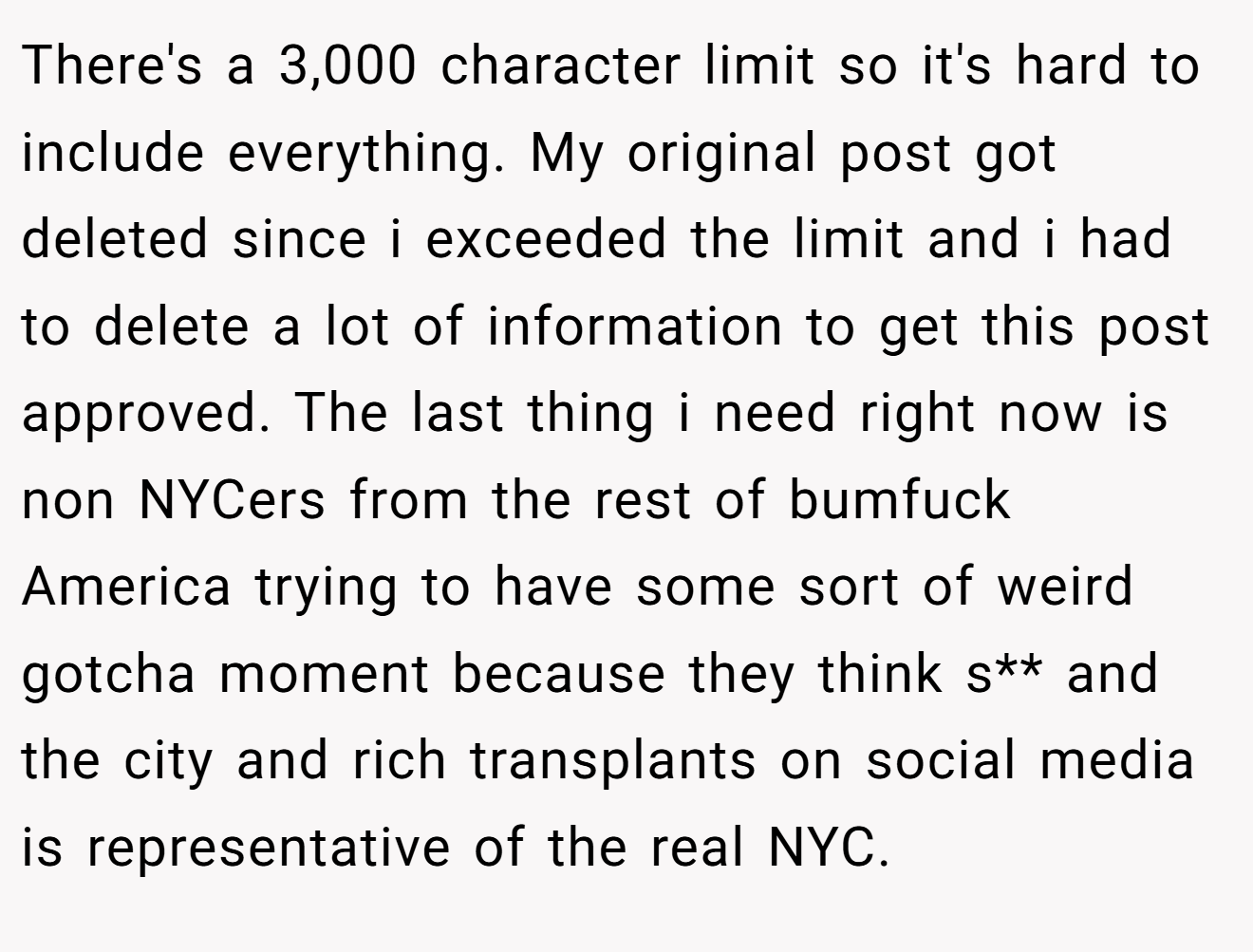 There's a 3,000 character limit so it's hard to include everything. My original post got deleted since i exceeded the limit and i had to delete a lot of information to get this post approved. The last thing i need right now is non NYCers from the rest of bumfuck America trying to have some sort of weird gotcha moment because they think s** and the city and rich transplants on social media is representative of the real NYC.