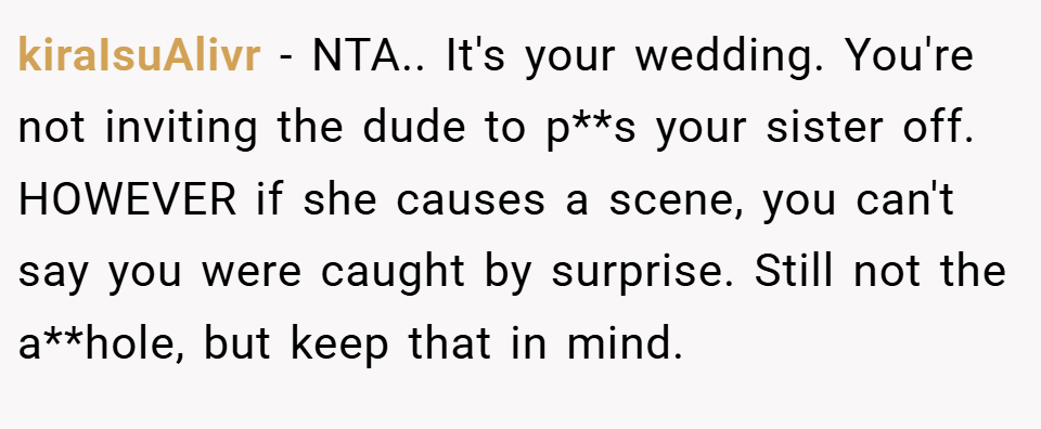 kiraIsuAlivr − NTA.. It's your wedding. You're not inviting the dude to p**s your sister off. HOWEVER if she causes a scene, you can't say you were caught by surprise. Still not the a**hole, but keep that in mind.