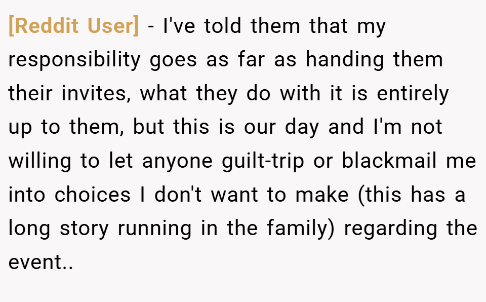 [Reddit User] − I've told them that my responsibility goes as far as handing them their invites, what they do with it is entirely up to them, but this is our day and I'm not willing to let anyone guilt-trip or blackmail me into choices I don't want to make (this has a long story running in the family) regarding the event..