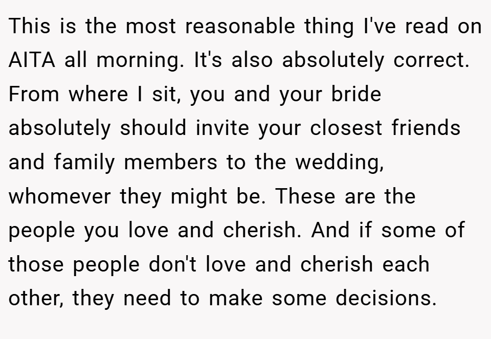 This is the most reasonable thing I've read on AITA all morning. It's also absolutely correct. From where I sit, you and your bride absolutely should invite your closest friends and family members to the wedding, whomever they might be. These are the people you love and cherish. And if some of those people don't love and cherish each other, they need to make some decisions.