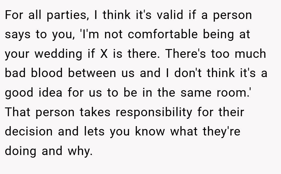 For all parties, I think it's valid if a person says to you, 'I'm not comfortable being at your wedding if X is there. There's too much bad blood between us and I don't think it's a good idea for us to be in the same room.' That person takes responsibility for their decision and lets you know what they're doing and why.