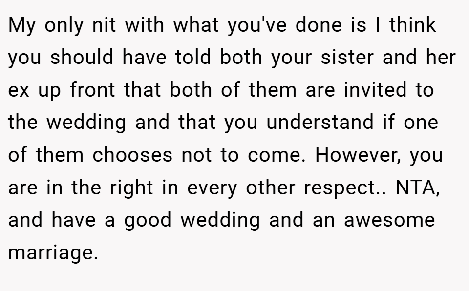 My only nit with what you've done is I think you should have told both your sister and her ex up front that both of them are invited to the wedding and that you understand if one of them chooses not to come. However, you are in the right in every other respect.. NTA, and have a good wedding and an awesome marriage.