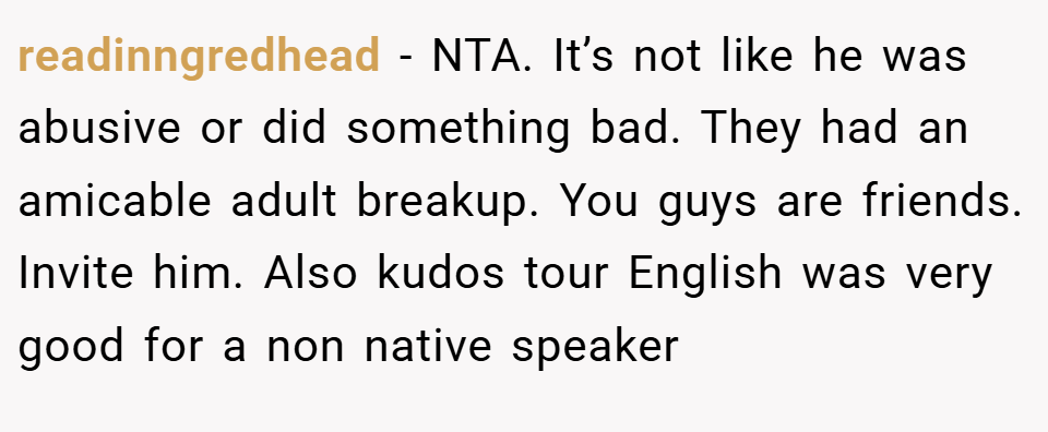 readinngredhead − NTA. It’s not like he was abusive or did something bad. They had an amicable adult breakup. You guys are friends. Invite him. Also kudos tour English was very good for a non native speaker