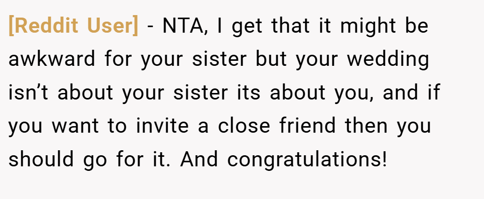 [Reddit User] − NTA, I get that it might be awkward for your sister but your wedding isn’t about your sister its about you, and if you want to invite a close friend then you should go for it. And congratulations!