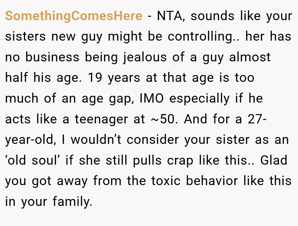 SomethingComesHere − NTA, sounds like your sisters new guy might be controlling.. her has no business being jealous of a guy almost half his age. 19 years at that age is too much of an age gap, IMO especially if he acts like a teenager at ~50. And for a 27-year-old, I wouldn’t consider your sister as an ‘old soul’ if she still pulls crap like this.. Glad you got away from the toxic behavior like this in your family.