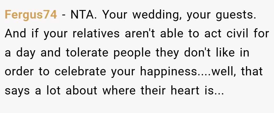 Fergus74 − NTA. Your wedding, your guests. And if your relatives aren't able to act civil for a day and tolerate people they don't like in order to celebrate your happiness....well, that says a lot about where their heart is...