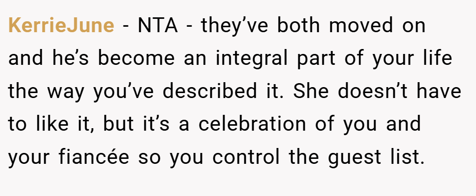 KerrieJune − NTA - they’ve both moved on and he’s become an integral part of your life the way you’ve described it. She doesn’t have to like it, but it’s a celebration of you and your fiancée so you control the guest list.