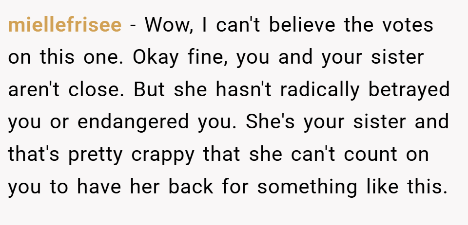 miellefrisee − Wow, I can't believe the votes on this one. Okay fine, you and your sister aren't close. But she hasn't radically betrayed you or endangered you. She's your sister and that's pretty crappy that she can't count on you to have her back for something like this.