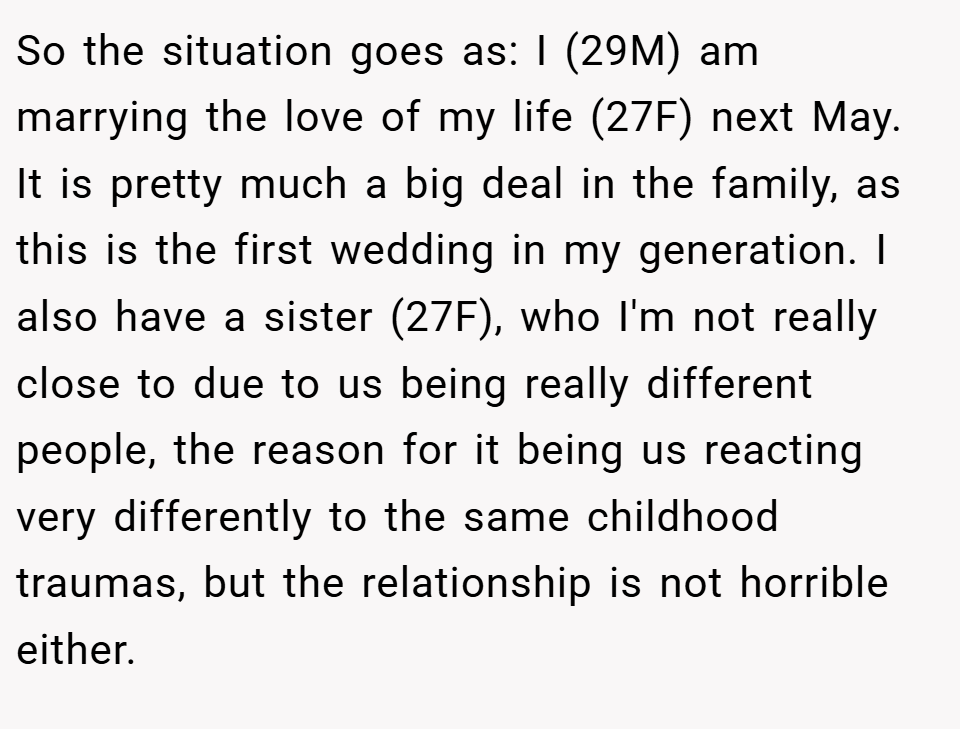 So the situation goes as: I (29M) am marrying the love of my life (27F) next May. It is pretty much a big deal in the family, as this is the first wedding in my generation. I also have a sister (27F), who I'm not really close to due to us being really different people, the reason for it being us reacting very differently to the same childhood traumas, but the relationship is not horrible either.