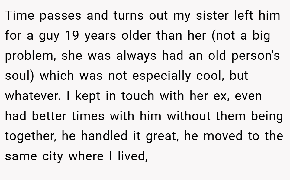 Time passes and turns out my sister left him for a guy 19 years older than her (not a big problem, she was always had an old person's soul) which was not especially cool, but whatever. I kept in touch with her ex, even had better times with him without them being together, he handled it great, he moved to the same city where I lived,