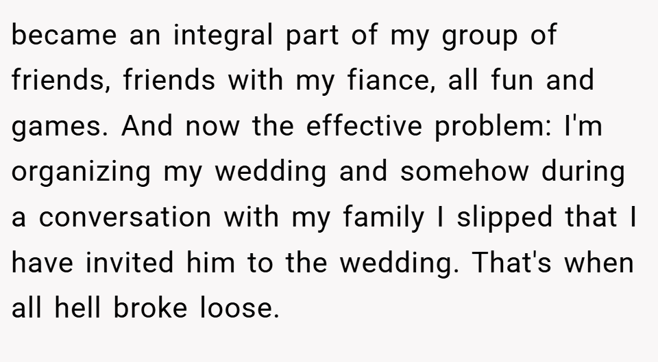 became an integral part of my group of friends, friends with my fiance, all fun and games. And now the effective problem: I'm organizing my wedding and somehow during a conversation with my family I slipped that I have invited him to the wedding. That's when all hell broke loose.