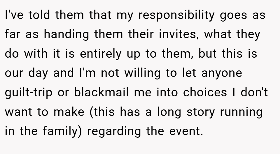 I've told them that my responsibility goes as far as handing them their invites, what they do with it is entirely up to them, but this is our day and I'm not willing to let anyone guilt-trip or blackmail me into choices I don't want to make (this has a long story running in the family) regarding the event.