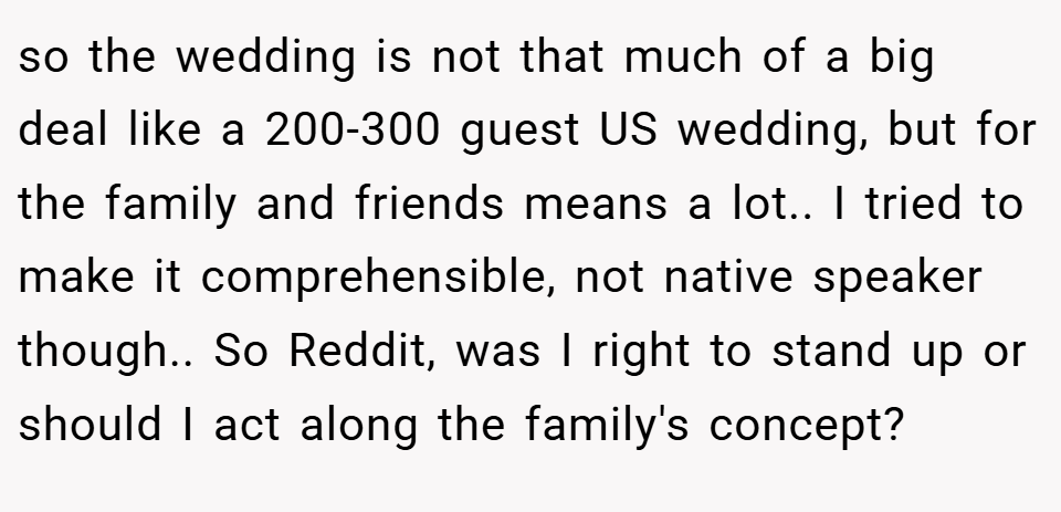 so the wedding is not that much of a big deal like a 200-300 guest US wedding, but for the family and friends means a lot.. I tried to make it comprehensible, not native speaker though.. So Reddit, was I right to stand up or should I act along the family's concept?