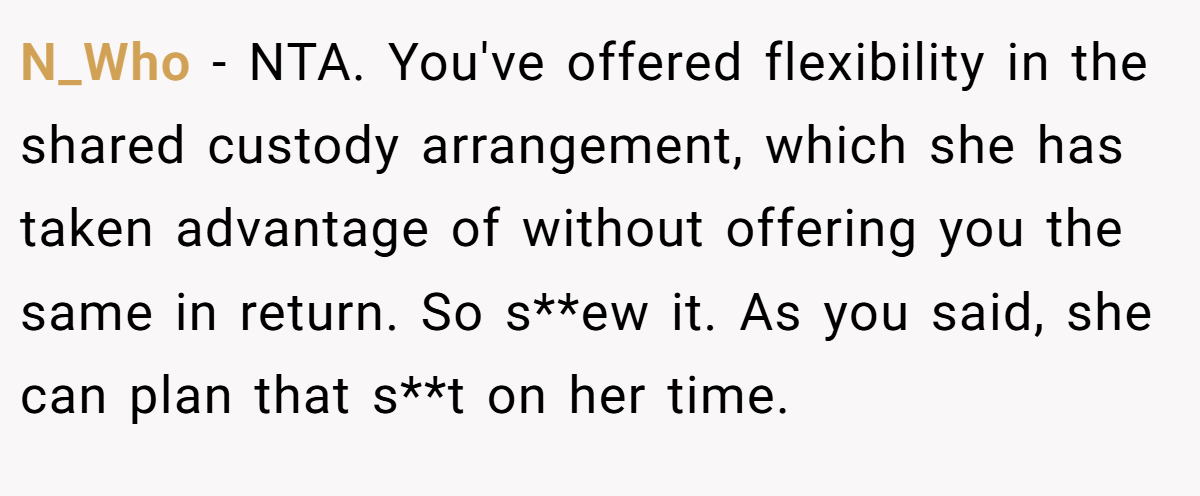 N_Who − NTA. You've offered flexibility in the shared custody arrangement, which she has taken advantage of without offering you the same in return. So s**ew it. As you said, she can plan that s**t on her time.