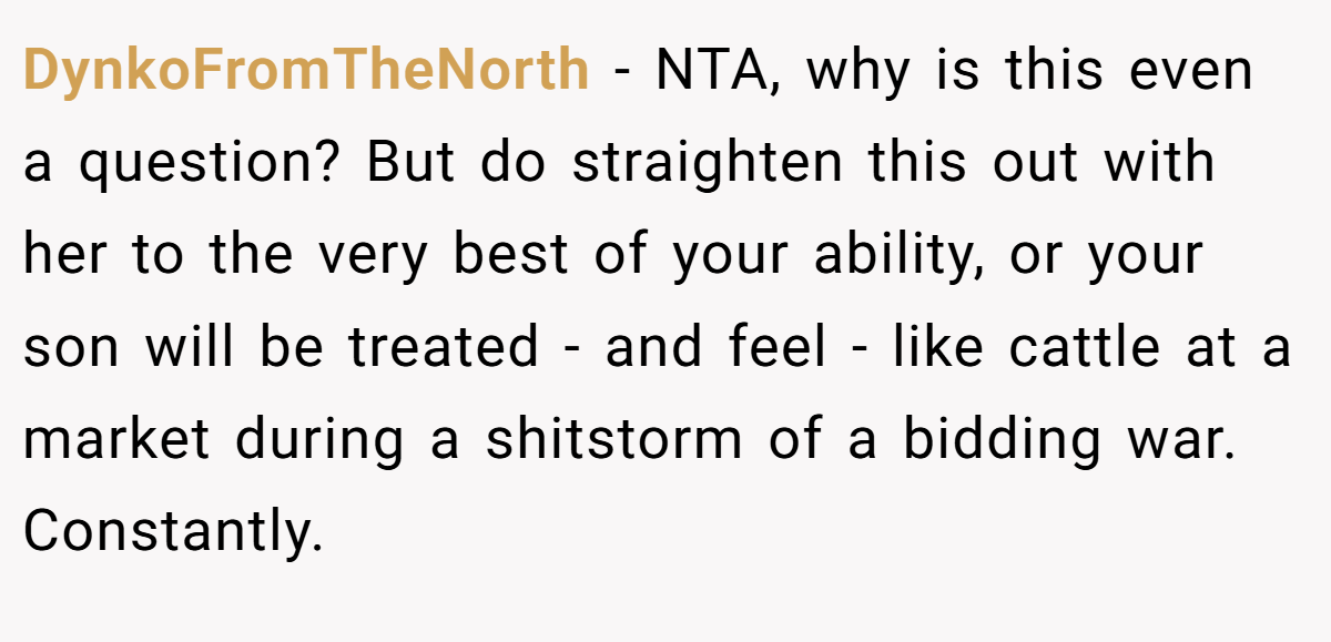 DynkoFromTheNorth − NTA, why is this even a question? But do straighten this out with her to the very best of your ability, or your son will be treated - and feel - like cattle at a market during a shitstorm of a bidding war. Constantly.