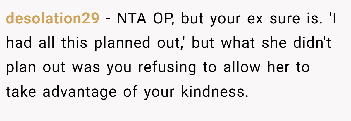 desolation29 − NTA OP, but your ex sure is. 'I had all this planned out,' but what she didn't plan out was you refusing to allow her to take advantage of your kindness.