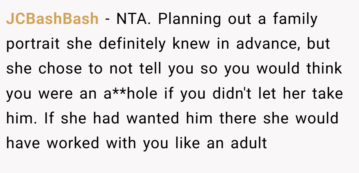 JCBashBash − NTA. Planning out a family portrait she definitely knew in advance, but she chose to not tell you so you would think you were an a**hole if you didn't let her take him. If she had wanted him there she would have worked with you like an adult