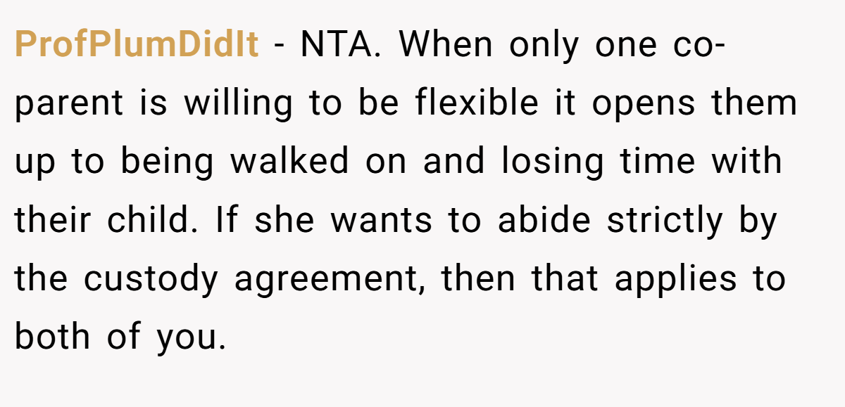 ProfPlumDidIt − NTA. When only one co-parent is willing to be flexible it opens them up to being walked on and losing time with their child. If she wants to abide strictly by the custody agreement, then that applies to both of you.