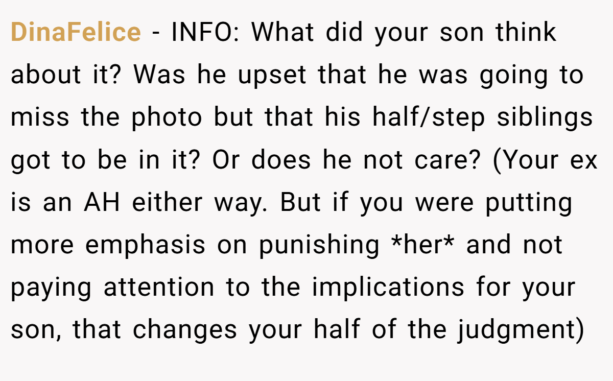 DinaFelice − INFO: What did your son think about it? Was he upset that he was going to miss the photo but that his half/step siblings got to be in it? Or does he not care? (Your ex is an AH either way. But if you were putting more emphasis on punishing *her* and not paying attention to the implications for your son, that changes your half of the judgment)