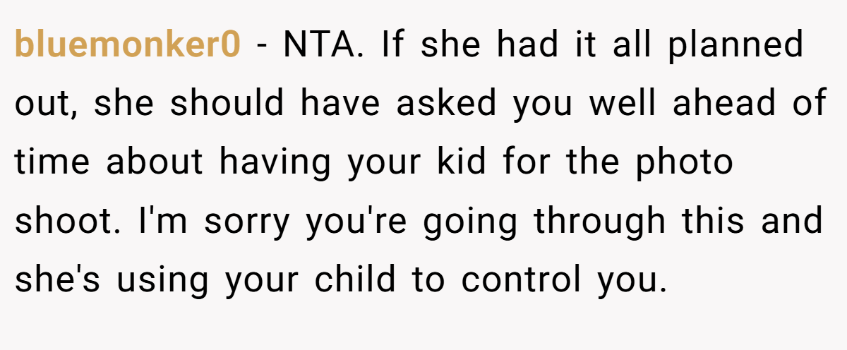 bluemonker0 − NTA. If she had it all planned out, she should have asked you well ahead of time about having your kid for the photo shoot. I'm sorry you're going through this and she's using your child to control you.