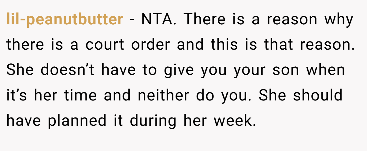 lil-peanutbutter − NTA. There is a reason why there is a court order and this is that reason. She doesn’t have to give you your son when it’s her time and neither do you. She should have planned it during her week.