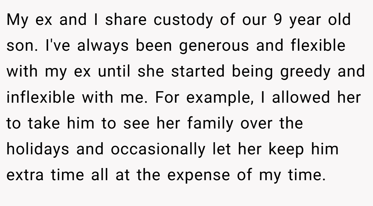 My ex and I share custody of our 9 year old son. I've always been generous and flexible with my ex until she started being greedy and inflexible with me. For example, I allowed her to take him to see her family over the holidays and occasionally let her keep him extra time all at the expense of my time.