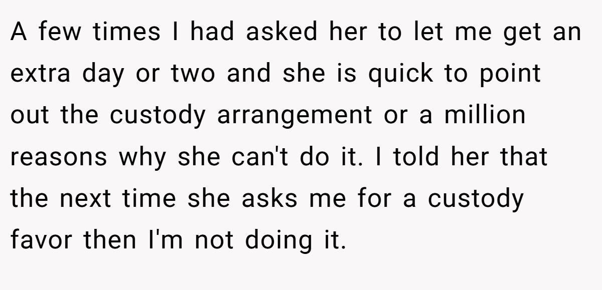 A few times I had asked her to let me get an extra day or two and she is quick to point out the custody arrangement or a million reasons why she can't do it. I told her that the next time she asks me for a custody favor then I'm not doing it.