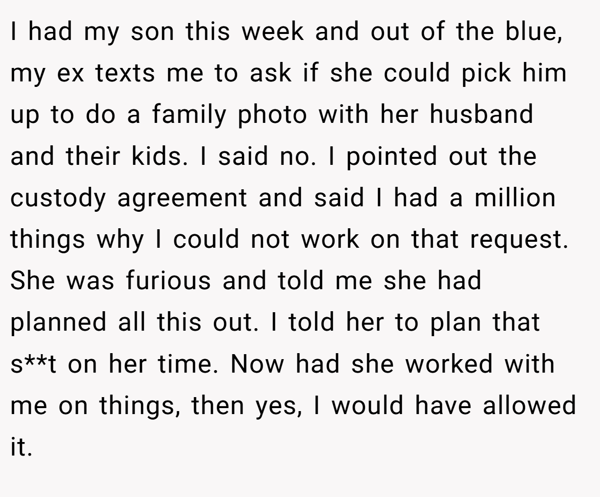 I had my son this week and out of the blue, my ex texts me to ask if she could pick him up to do a family photo with her husband and their kids. I said no. I pointed out the custody agreement and said I had a million things why I could not work on that request. She was furious and told me she had planned all this out. I told her to plan that s**t on her time. Now had she worked with me on things, then yes, I would have allowed it.