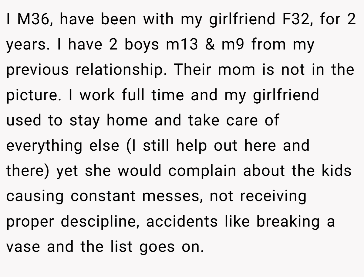 I M36, have been with my girlfriend F32, for 2 years. I have 2 boys m13 & m9 from my previous relationship. Their mom is not in the picture. I work full time and my girlfriend used to stay home and take care of everything else (I still help out here and there) yet she would complain about the kids causing constant messes, not receiving proper descipline, accidents like breaking a vase and the list goes on.