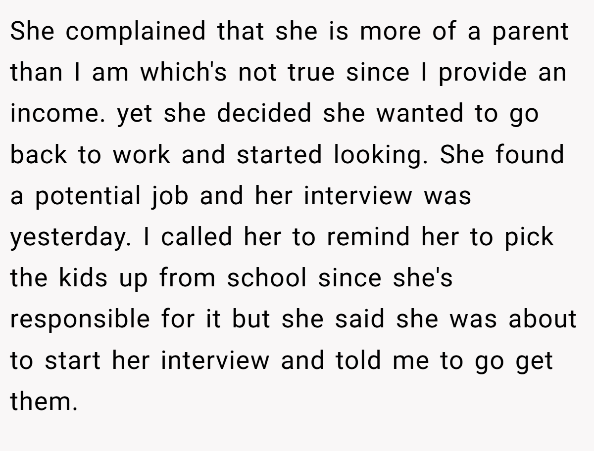 She complained that she is more of a parent than I am which's not true since I provide an income. yet she decided she wanted to go back to work and started looking. She found a potential job and her interview was yesterday. I called her to remind her to pick the kids up from school since she's responsible for it but she said she was about to start her interview and told me to go get them.