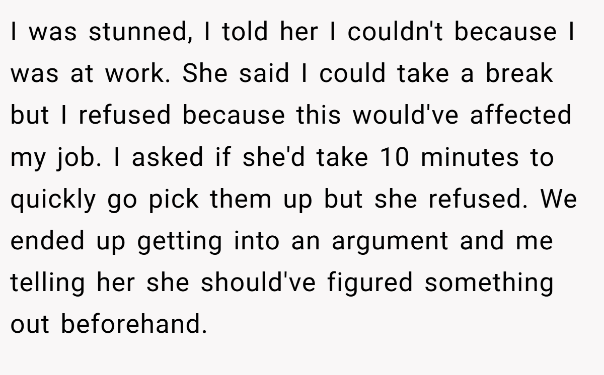 I was stunned, I told her I couldn't because I was at work. She said I could take a break but I refused because this would've affected my job. I asked if she'd take 10 minutes to quickly go pick them up but she refused. We ended up getting into an argument and me telling her she should've figured something out beforehand.