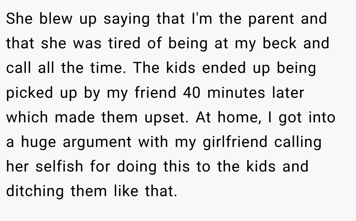 She blew up saying that I'm the parent and that she was tired of being at my beck and call all the time. The kids ended up being picked up by my friend 40 minutes later which made them upset. At home, I got into a huge argument with my girlfriend calling her selfish for doing this to the kids and ditching them like that.