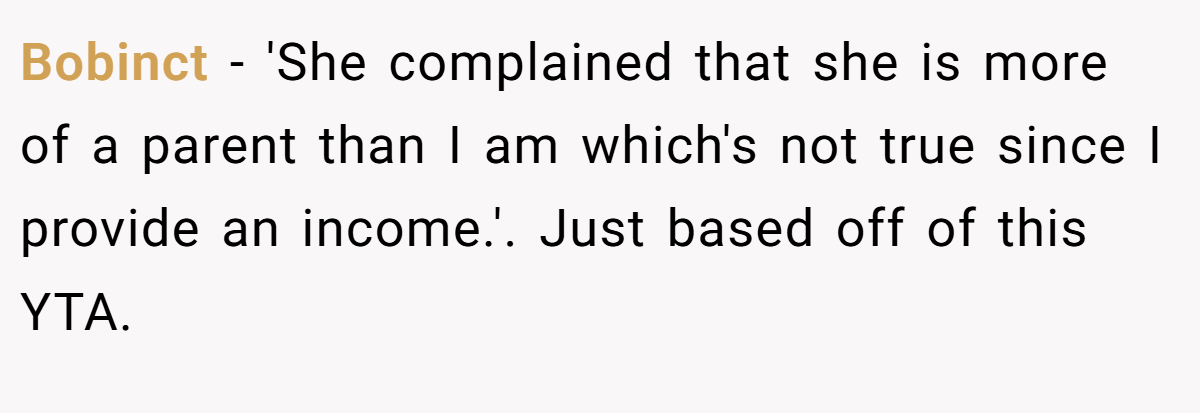 Bobinct - 'She complained that she is more of a parent than I am which's not true since I provide an income.'. Just based off of this YTA.