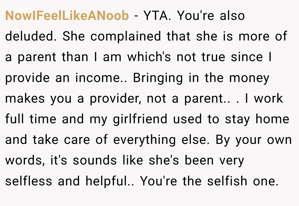 NowIFeelLikeANoob - YTA. You're also deluded. She complained that she is more of a parent than I am which's not true since I provide an income.. Bringing in the money makes you a provider, not a parent.. ​. I work full time and my girlfriend used to stay home and take care of everything else. By your own words, it's sounds like she's been very selfless and helpful.. You're the selfish one.