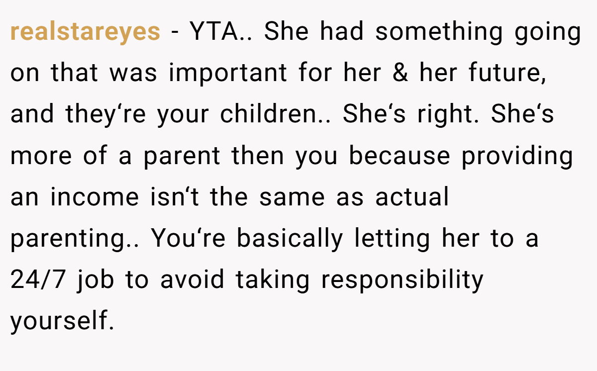 realstareyes - YTA.. She had something going on that was important for her & her future, and they‘re your children.. She‘s right. She‘s more of a parent then you because providing an income isn‘t the same as actual parenting.. You‘re basically letting her to a 24/7 job to avoid taking responsibility yourself.