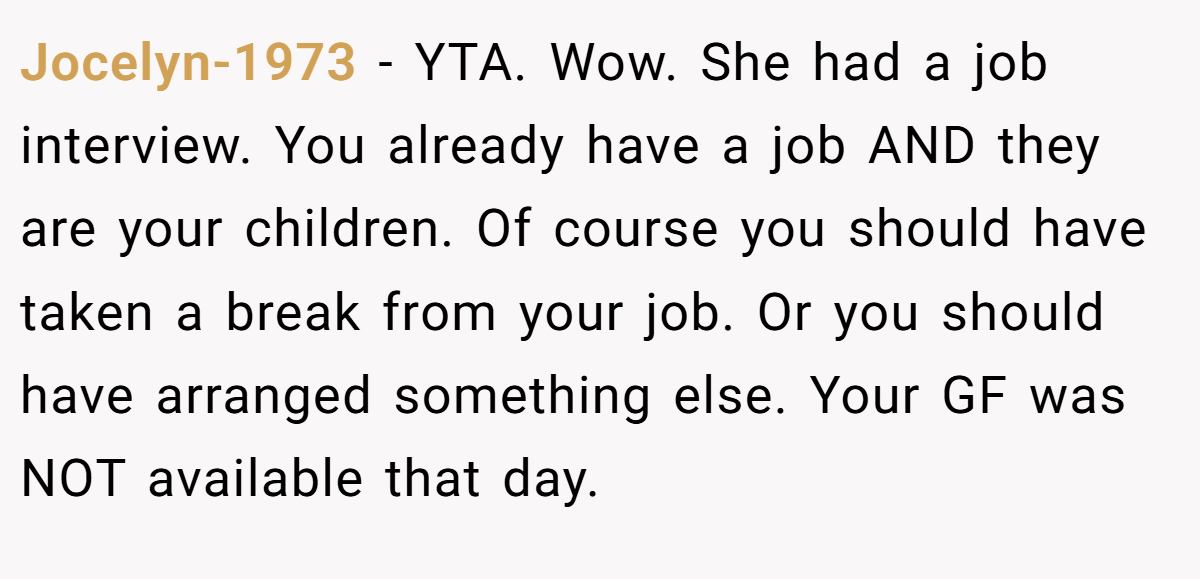 Jocelyn-1973 - YTA. Wow. She had a job interview. You already have a job AND they are your children. Of course you should have taken a break from your job. Or you should have arranged something else. Your GF was NOT available that day.