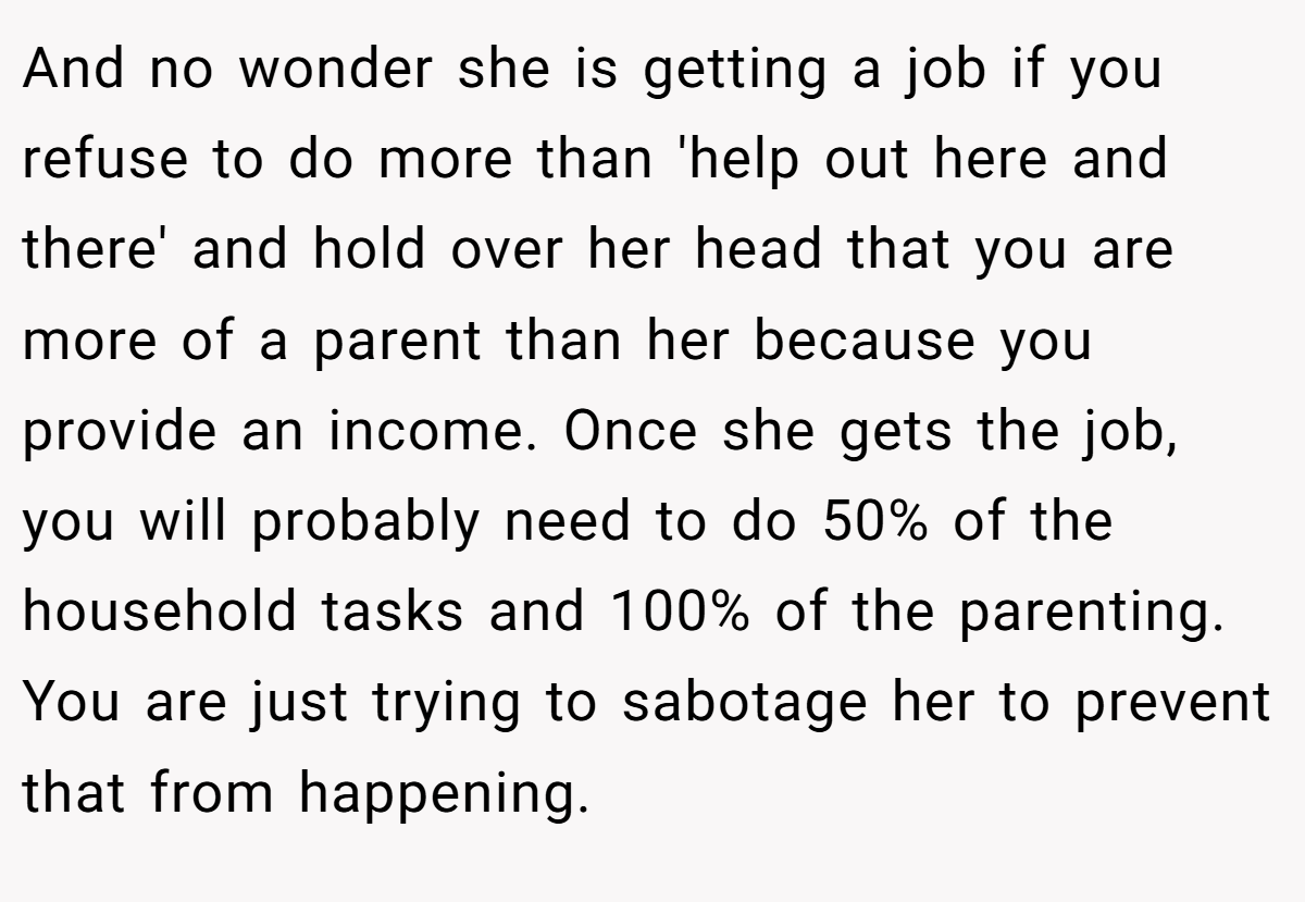 And no wonder she is getting a job if you refuse to do more than 'help out here and there' and hold over her head that you are more of a parent than her because you provide an income. Once she gets the job, you will probably need to do 50% of the household tasks and 100% of the parenting. You are just trying to sabotage her to prevent that from happening.