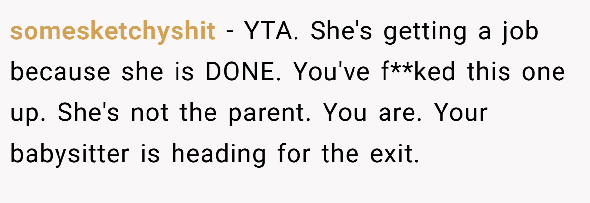 somesketchyshit - YTA. She's getting a job because she is DONE. You've f**ked this one up. She's not the parent. You are. Your babysitter is heading for the exit.