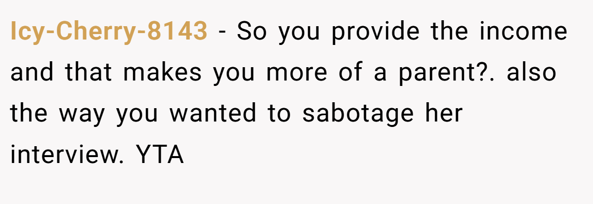 Icy-Cherry-8143 - So you provide the income and that makes you more of a parent?. also the way you wanted to sabotage her interview. YTA