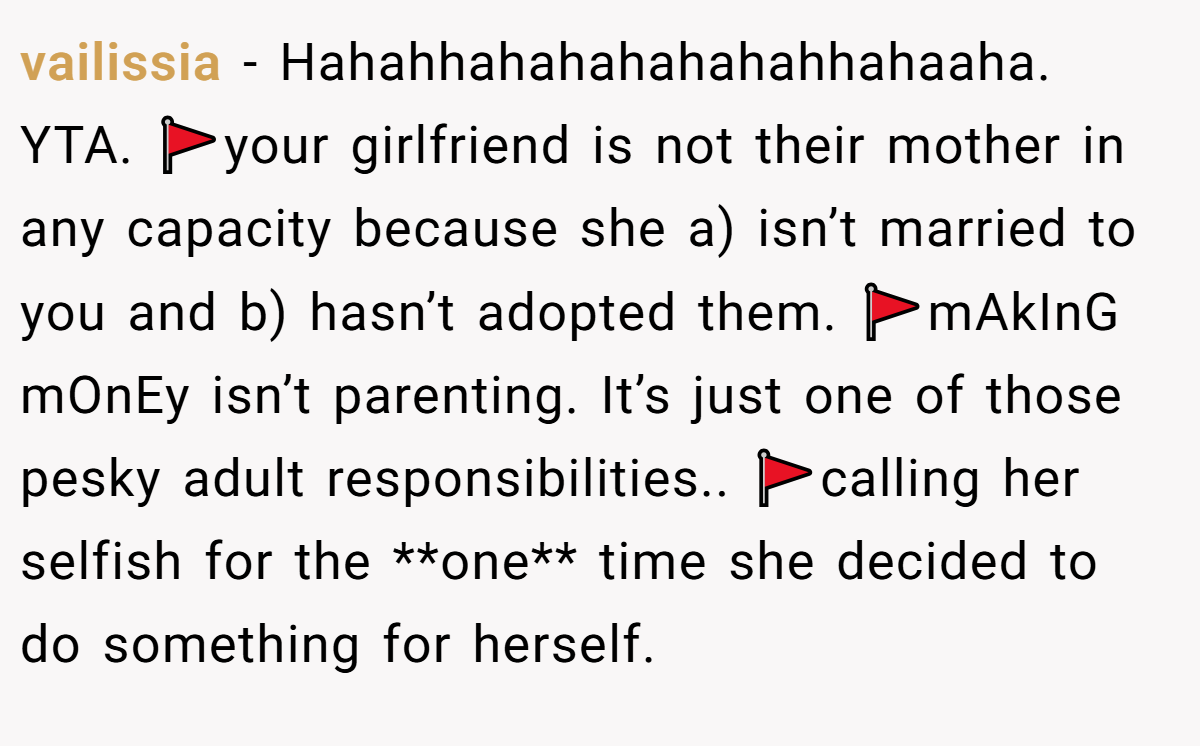 vailissia - Hahahhahahahahahahhahaaha. YTA. 🚩your girlfriend is not their mother in any capacity because she a) isn’t married to you and b) hasn’t adopted them. 🚩mAkInG mOnEy isn’t parenting. It’s just one of those pesky adult responsibilities.. 🚩calling her selfish for the **one** time she decided to do something for herself.